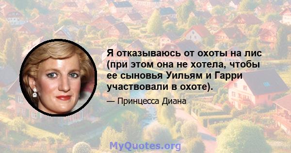 Я отказываюсь от охоты на лис (при этом она не хотела, чтобы ее сыновья Уильям и Гарри участвовали в охоте).