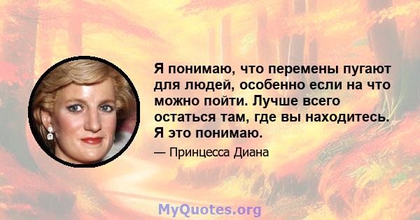 Я понимаю, что перемены пугают для людей, особенно если на что можно пойти. Лучше всего остаться там, где вы находитесь. Я это понимаю.