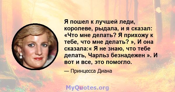 Я пошел к лучшей леди, королеве, рыдала, и я сказал: «Что мне делать? Я прихожу к тебе, что мне делать? », И она сказала:« Я не знаю, что тебе делать, Чарльз безнадежен ». И вот и все, это помогло.