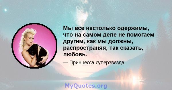 Мы все настолько одержимы, что на самом деле не помогаем другим, как мы должны, распространяя, так сказать, любовь.