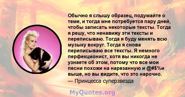 Обычно я слышу образец, подумайте о теме, и тогда мне потребуется пару дней, чтобы записать некоторые тексты. Тогда я решу, что ненавижу эти тексты и переписываю. Тогда я буду менять всю музыку вокруг. Тогда я снова