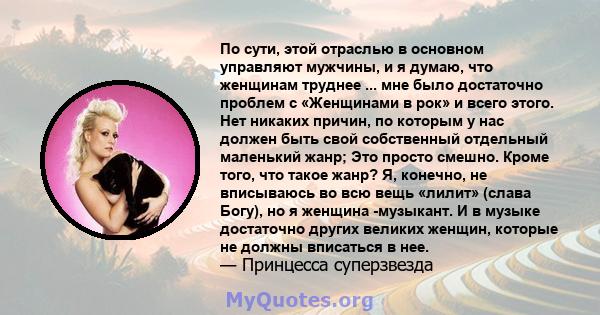 По сути, этой отраслью в основном управляют мужчины, и я думаю, что женщинам труднее ... мне было достаточно проблем с «Женщинами в рок» и всего этого. Нет никаких причин, по которым у нас должен быть свой собственный