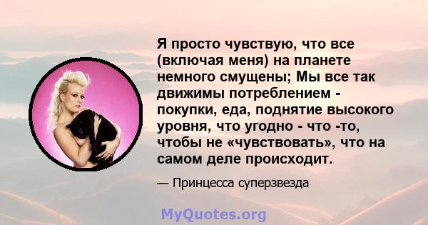 Я просто чувствую, что все (включая меня) на планете немного смущены; Мы все так движимы потреблением - покупки, еда, поднятие высокого уровня, что угодно - что -то, чтобы не «чувствовать», что на самом деле происходит.