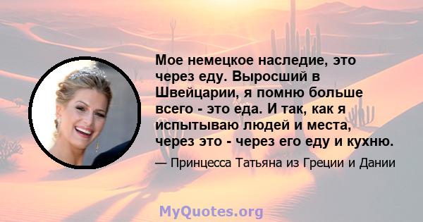 Мое немецкое наследие, это через еду. Выросший в Швейцарии, я помню больше всего - это еда. И так, как я испытываю людей и места, через это - через его еду и кухню.