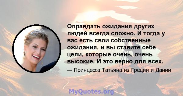 Оправдать ожидания других людей всегда сложно. И тогда у вас есть свои собственные ожидания, и вы ставите себе цели, которые очень, очень высокие. И это верно для всех.