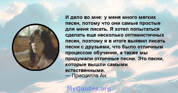 И дело во мне: у меня много мягких песен, потому что они самые простые для меня писать. Я хотел попытаться сделать еще несколько оптимистичных песен, поэтому я в итоге выявил писать песни с друзьями, что было отличным