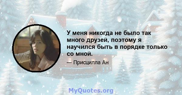 У меня никогда не было так много друзей, поэтому я научился быть в порядке только со мной.