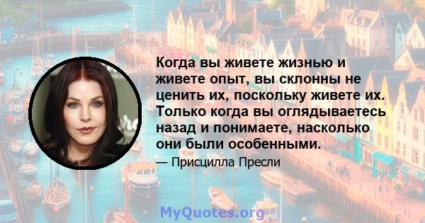 Когда вы живете жизнью и живете опыт, вы склонны не ценить их, поскольку живете их. Только когда вы оглядываетесь назад и понимаете, насколько они были особенными.