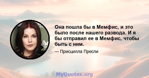 Она пошла бы в Мемфис, и это было после нашего развода. И я бы отправил ее в Мемфис, чтобы быть с ним.