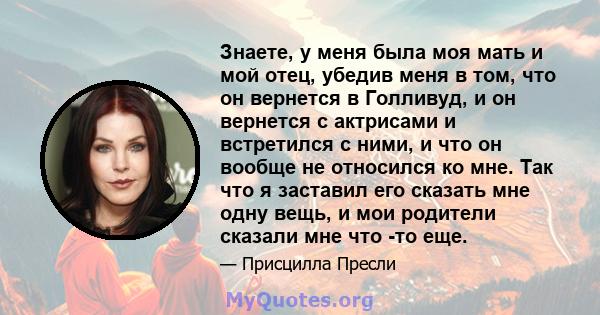 Знаете, у меня была моя мать и мой отец, убедив меня в том, что он вернется в Голливуд, и он вернется с актрисами и встретился с ними, и что он вообще не относился ко мне. Так что я заставил его сказать мне одну вещь, и 