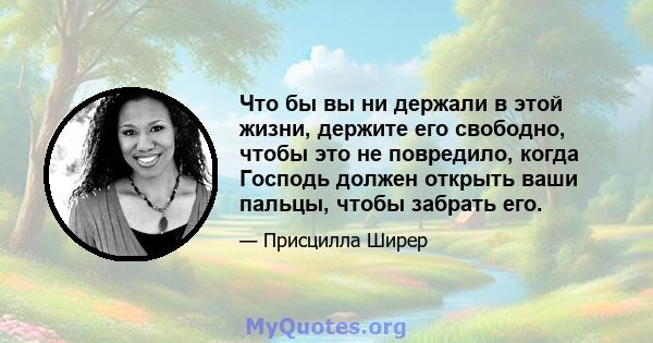 Что бы вы ни держали в этой жизни, держите его свободно, чтобы это не повредило, когда Господь должен открыть ваши пальцы, чтобы забрать его.