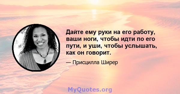 Дайте ему руки на его работу, ваши ноги, чтобы идти по его пути, и уши, чтобы услышать, как он говорит.