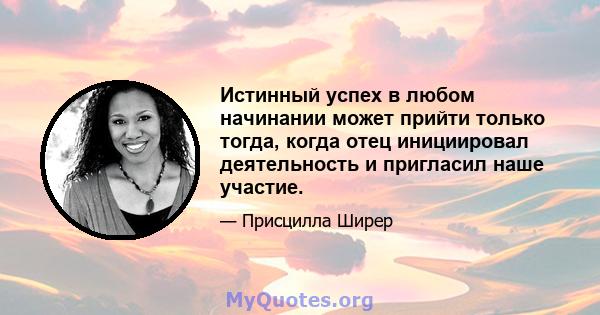 Истинный успех в любом начинании может прийти только тогда, когда отец инициировал деятельность и пригласил наше участие.