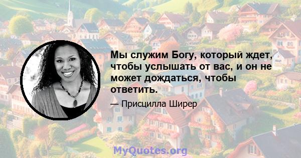 Мы служим Богу, который ждет, чтобы услышать от вас, и он не может дождаться, чтобы ответить.