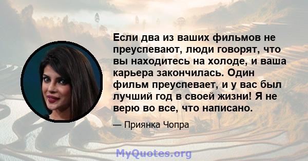 Если два из ваших фильмов не преуспевают, люди говорят, что вы находитесь на холоде, и ваша карьера закончилась. Один фильм преуспевает, и у вас был лучший год в своей жизни! Я не верю во все, что написано.