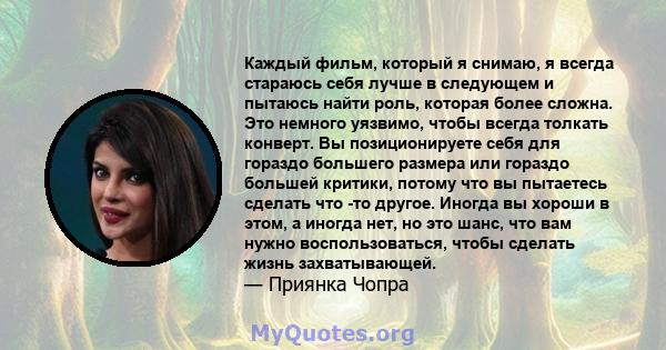 Каждый фильм, который я снимаю, я всегда стараюсь себя лучше в следующем и пытаюсь найти роль, которая более сложна. Это немного уязвимо, чтобы всегда толкать конверт. Вы позиционируете себя для гораздо большего размера 