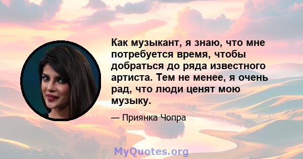 Как музыкант, я знаю, что мне потребуется время, чтобы добраться до ряда известного артиста. Тем не менее, я очень рад, что люди ценят мою музыку.