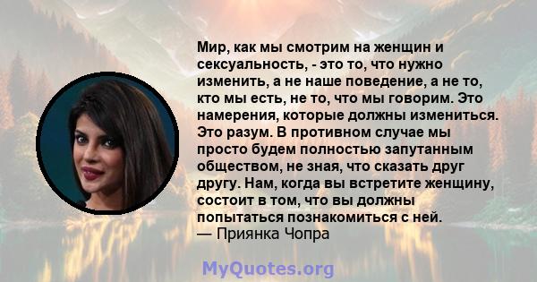 Мир, как мы смотрим на женщин и сексуальность, - это то, что нужно изменить, а не наше поведение, а не то, кто мы есть, не то, что мы говорим. Это намерения, которые должны измениться. Это разум. В противном случае мы