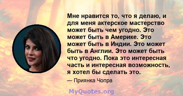 Мне нравится то, что я делаю, и для меня актерское мастерство может быть чем угодно. Это может быть в Америке. Это может быть в Индии. Это может быть в Англии. Это может быть что угодно. Пока это интересная часть и