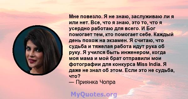 Мне повезло. Я не знаю, заслуживаю ли я или нет. Все, что я знаю, это то, что я усердно работаю для всего. И Бог помогает тем, кто помогает себе. Каждый день похож на экзамен. Я считаю, что судьба и тяжелая работа идут