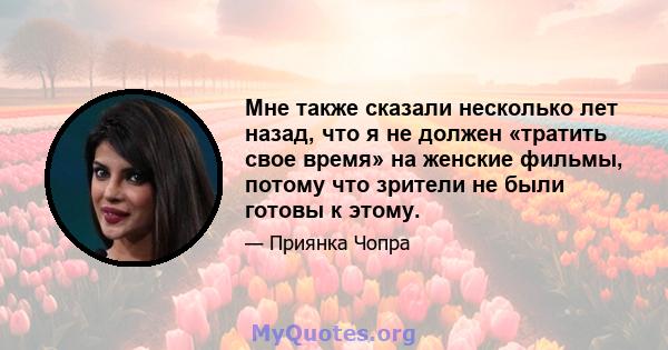 Мне также сказали несколько лет назад, что я не должен «тратить свое время» на женские фильмы, потому что зрители не были готовы к этому.