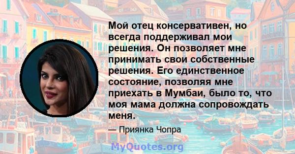 Мой отец консервативен, но всегда поддерживал мои решения. Он позволяет мне принимать свои собственные решения. Его единственное состояние, позволяя мне приехать в Мумбаи, было то, что моя мама должна сопровождать меня.