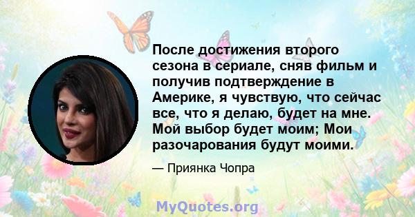 После достижения второго сезона в сериале, сняв фильм и получив подтверждение в Америке, я чувствую, что сейчас все, что я делаю, будет на мне. Мой выбор будет моим; Мои разочарования будут моими.