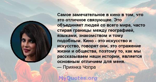 Самое замечательное в кино в том, что это отличное связующее. Это объединяет людей со всего мира, часто стирая границы между географией, языками, знакомством и тому подобным. Кино - это искусство и искусство, говорят