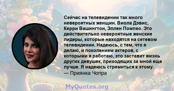 Сейчас на телевидении так много невероятных женщин. Виола Дэвис, Керри Вашингтон, Эллен Помпео. Это действительно невероятные женские лидеры, которые находятся на сетевом телевидении. Надеюсь, с тем, что я делаю, и