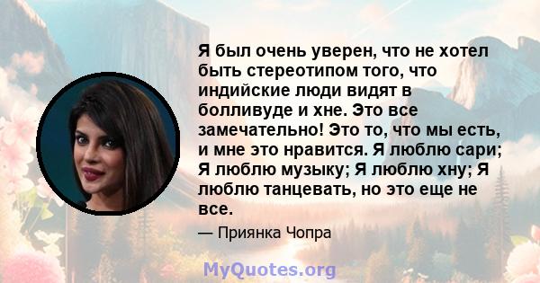 Я был очень уверен, что не хотел быть стереотипом того, что индийские люди видят в болливуде и хне. Это все замечательно! Это то, что мы есть, и мне это нравится. Я люблю сари; Я люблю музыку; Я люблю хну; Я люблю