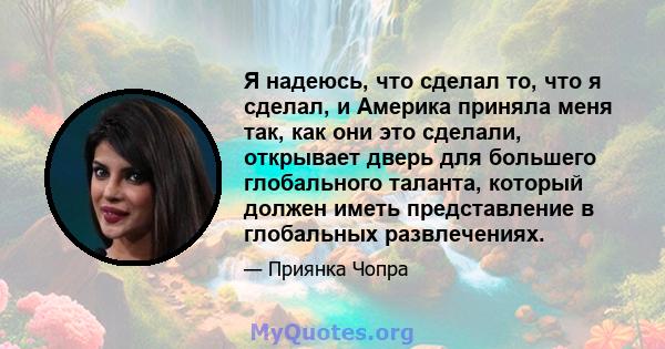 Я надеюсь, что сделал то, что я сделал, и Америка приняла меня так, как они это сделали, открывает дверь для большего глобального таланта, который должен иметь представление в глобальных развлечениях.