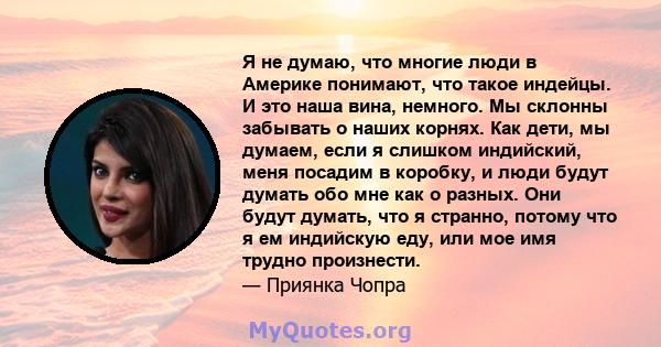 Я не думаю, что многие люди в Америке понимают, что такое индейцы. И это наша вина, немного. Мы склонны забывать о наших корнях. Как дети, мы думаем, если я слишком индийский, меня посадим в коробку, и люди будут думать 