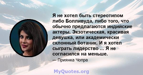 Я не хотел быть стереотипом либо Болливуда, либо того, что обычно предлагаются индийские актеры. Экзотическая, красивая девушка, или академически склонный ботаник. И я хотел сыграть лидерство ... Я не согласился на