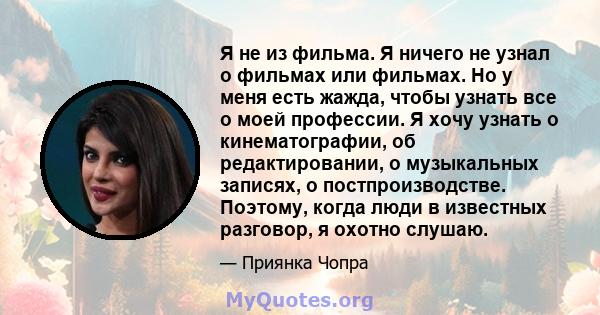 Я не из фильма. Я ничего не узнал о фильмах или фильмах. Но у меня есть жажда, чтобы узнать все о моей профессии. Я хочу узнать о кинематографии, об редактировании, о музыкальных записях, о постпроизводстве. Поэтому,