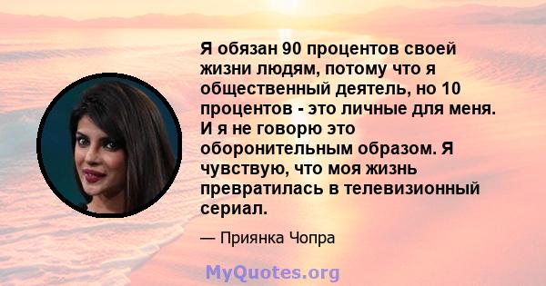 Я обязан 90 процентов своей жизни людям, потому что я общественный деятель, но 10 процентов - это личные для меня. И я не говорю это оборонительным образом. Я чувствую, что моя жизнь превратилась в телевизионный сериал.