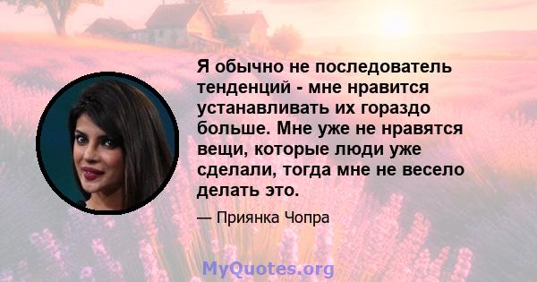 Я обычно не последователь тенденций - мне нравится устанавливать их гораздо больше. Мне уже не нравятся вещи, которые люди уже сделали, тогда мне не весело делать это.