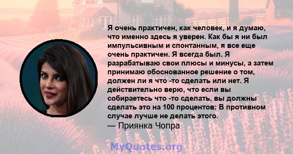 Я очень практичен, как человек, и я думаю, что именно здесь я уверен. Как бы я ни был импульсивным и спонтанным, я все еще очень практичен. Я всегда был. Я разрабатываю свои плюсы и минусы, а затем принимаю обоснованное 