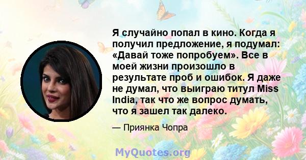 Я случайно попал в кино. Когда я получил предложение, я подумал: «Давай тоже попробуем». Все в моей жизни произошло в результате проб и ошибок. Я даже не думал, что выиграю титул Miss India, так что же вопрос думать,