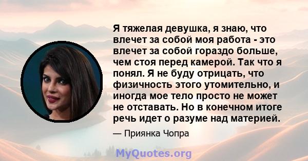 Я тяжелая девушка, я знаю, что влечет за собой моя работа - это влечет за собой гораздо больше, чем стоя перед камерой. Так что я понял. Я не буду отрицать, что физичность этого утомительно, и иногда мое тело просто не