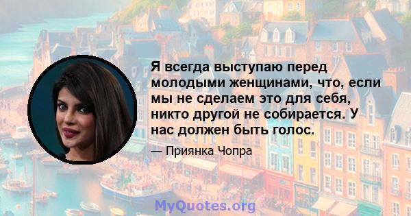 Я всегда выступаю перед молодыми женщинами, что, если мы не сделаем это для себя, никто другой не собирается. У нас должен быть голос.