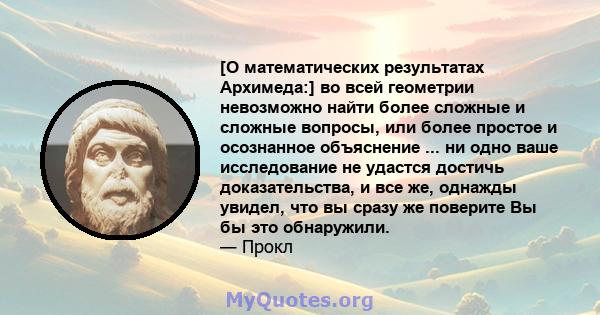 [О математических результатах Архимеда:] во всей геометрии невозможно найти более сложные и сложные вопросы, или более простое и осознанное объяснение ... ни одно ваше исследование не удастся достичь доказательства, и