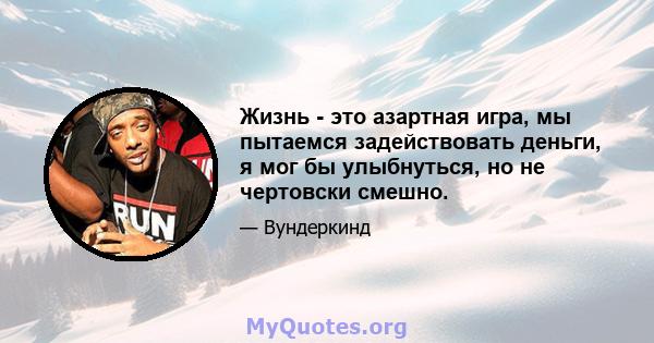 Жизнь - это азартная игра, мы пытаемся задействовать деньги, я мог бы улыбнуться, но не чертовски смешно.