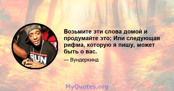 Возьмите эти слова домой и продумайте это; Или следующая рифма, которую я пишу, может быть о вас.