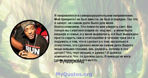 Я направлялся в саморазрушительном направлении. Мой приоритет не был вместе, не был в порядке. Так что я заперт, на самом деле было для меня благословением. Это помогло мне увидеть свет. Как только вы схватили коврик из 