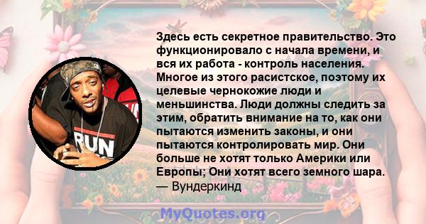 Здесь есть секретное правительство. Это функционировало с начала времени, и вся их работа - контроль населения. Многое из этого расистское, поэтому их целевые чернокожие люди и меньшинства. Люди должны следить за этим,