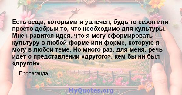 Есть вещи, которыми я увлечен, будь то сезон или просто добрый то, что необходимо для культуры. Мне нравится идея, что я могу сформировать культуру в любой форме или форме, которую я могу в любой теме. Но много раз, для 