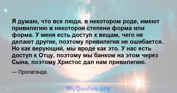 Я думаю, что все люди, в некотором роде, имеют привилегию в некоторой степени форма или форма. У меня есть доступ к вещам, чего не делают другие, поэтому привилегия не ошибается. Но как верующий, мы вроде как это. У нас 