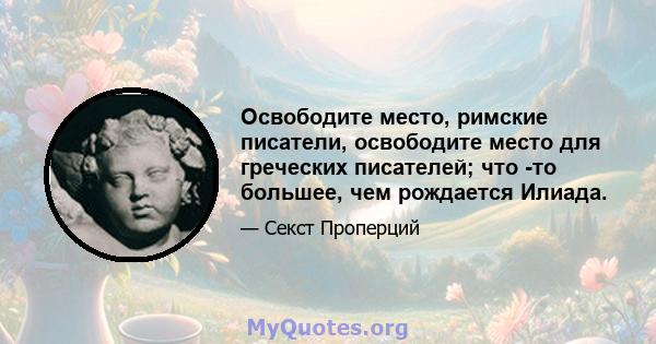 Освободите место, римские писатели, освободите место для греческих писателей; что -то большее, чем рождается Илиада.