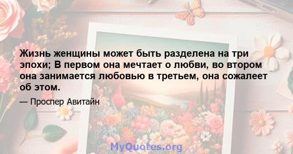 Жизнь женщины может быть разделена на три эпохи; В первом она мечтает о любви, во втором она занимается любовью в третьем, она сожалеет об этом.