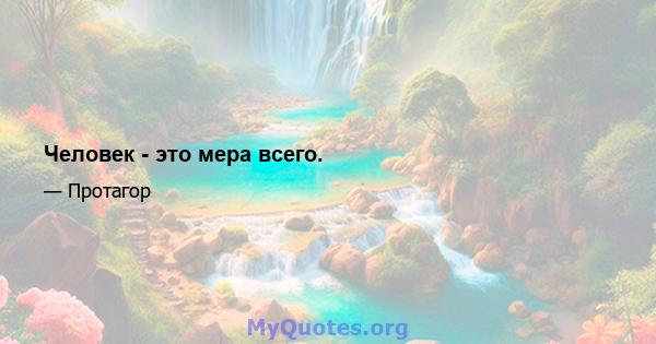 Человек - это мера всего.